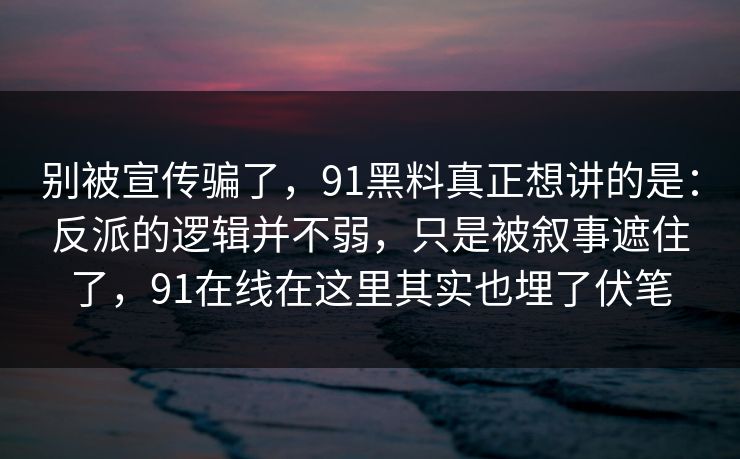别被宣传骗了,91黑料真正想讲的是:反派的逻辑并不弱,只是被叙事遮住了,91在线在这里其实也埋了伏笔 别被宣传骗了,91黑料真正想讲的是:反派的逻辑并不弱,只是被叙事遮住了,91在线在这里其实也埋了伏笔