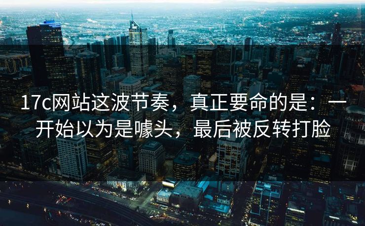 17c网站这波节奏,真正要命的是:一开始以为是噱头,最后被反转打脸 17c网站这波节奏,真正要命的是:一开始以为是噱头,最后被反转打脸