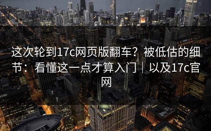 这次轮到17c网页版翻车？被低估的细节：看懂这一点才算入门｜以及17c官网