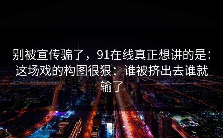 别被宣传骗了,91在线真正想讲的是:这场戏的构图很狠:谁被挤出去谁就输了 别被宣传骗了,91在线真正想讲的是:这场戏的构图很狠:谁被挤出去谁就输了