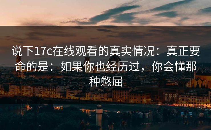 说下17c在线观看的真实情况:真正要命的是:如果你也经历过,你会懂那种憋屈 说下17c在线观看的真实情况:真正要命的是:如果你也经历过,你会懂那种憋屈