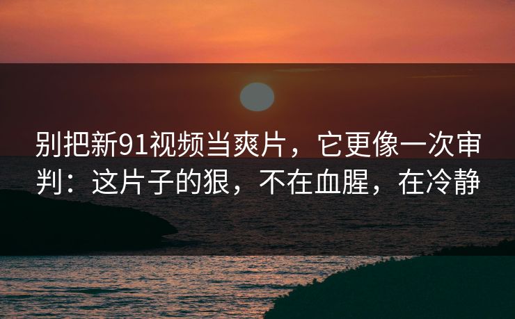别把新91视频当爽片，它更像一次审判：这片子的狠，不在血腥，在冷静