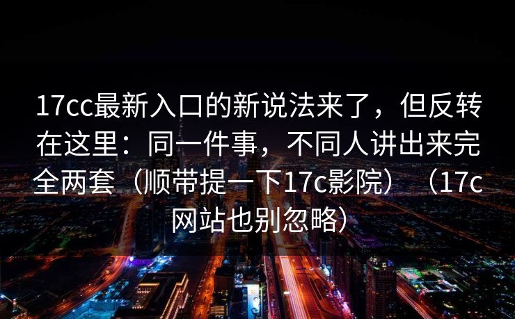17cc最新入口的新说法来了,但反转在这里:同一件事,不同人讲出来完全两套(顺带提一下17c影院)(17c网站也别忽略) 17cc最新入口的新说法来了,但反转在这里:同一件事,不同人讲出来完全两套(顺带提一下17c影院)(17c网站也别忽略)