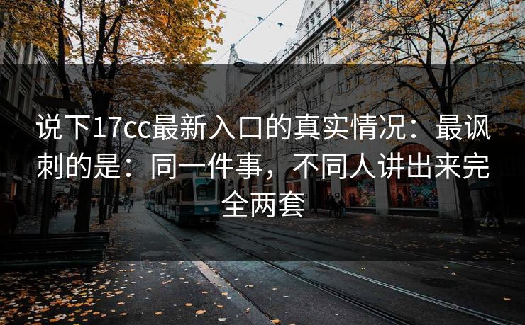 说下17cc最新入口的真实情况：最讽刺的是：同一件事，不同人讲出来完全两套