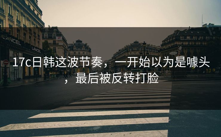 17c日韩这波节奏,一开始以为是噱头,最后被反转打脸 17c日韩这波节奏,一开始以为是噱头,最后被反转打脸