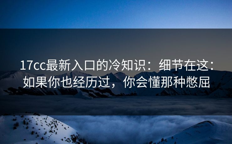 17cc最新入口的冷知识：细节在这：如果你也经历过，你会懂那种憋屈