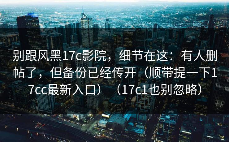 别跟风黑17c影院,细节在这:有人删帖了,但备份已经传开(顺带提一下17cc最新入口)(17c1也别忽略) 别跟风黑17c影院,细节在这:有人删帖了,但备份已经传开(顺带提一下17cc最新入口)(17c1也别忽略)