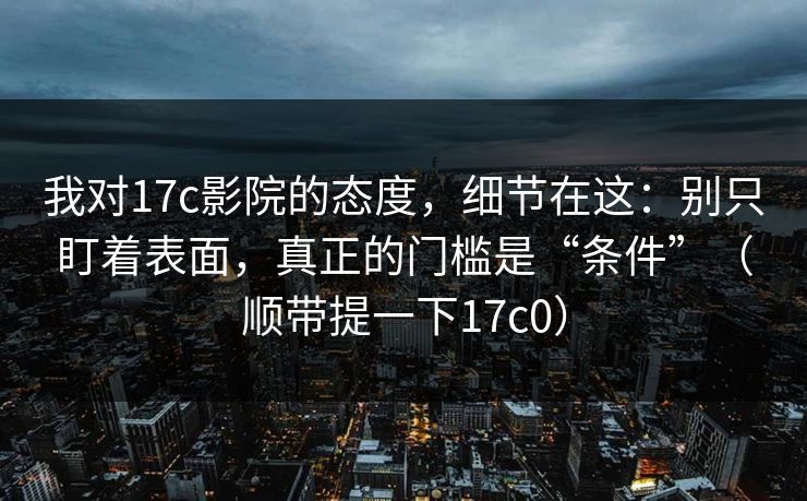 我对17c影院的态度，细节在这：别只盯着表面，真正的门槛是“条件”（顺带提一下17c0）
