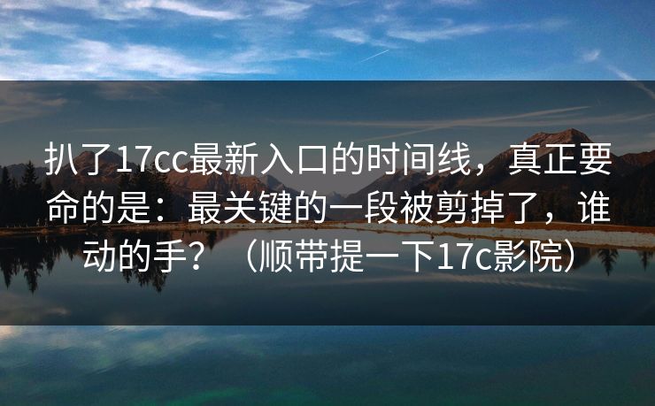 扒了17cc最新入口的时间线,真正要命的是:最关键的一段被剪掉了,谁动的手?(顺带提一下17c影院) 扒了17cc最新入口的时间线,真正要命的是:最关键的一段被剪掉了,谁动的手?(顺带提一下17c影院)