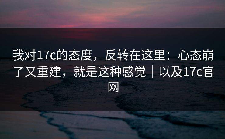 我对17c的态度，反转在这里：心态崩了又重建，就是这种感觉｜以及17c官网