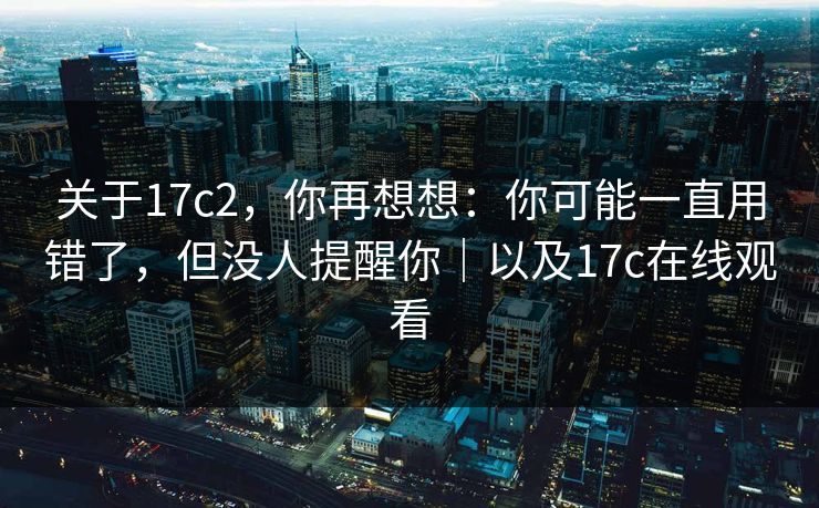 关于17c2，你再想想：你可能一直用错了，但没人提醒你｜以及17c在线观看