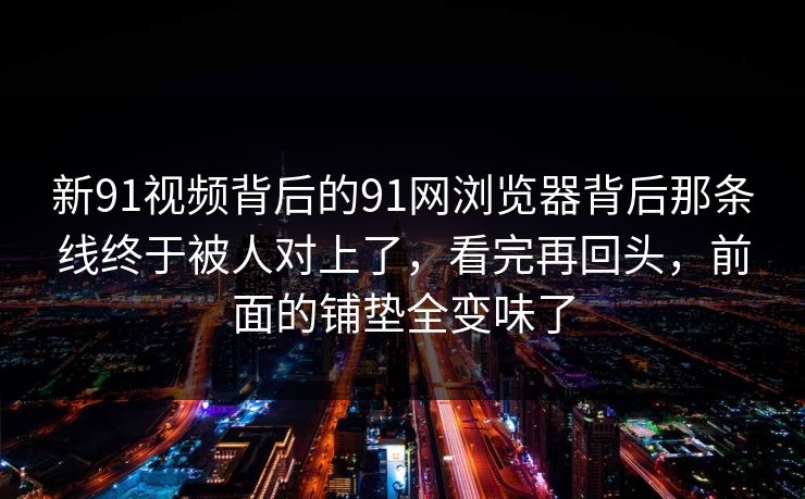 新91视频背后的91网浏览器背后那条线终于被人对上了，看完再回头，前面的铺垫全变味了