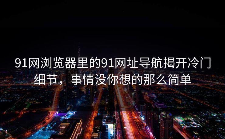 91网浏览器里的91网址导航揭开冷门细节,事情没你想的那么简单 91网浏览器里的91网址导航揭开冷门细节,事情没你想的那么简单