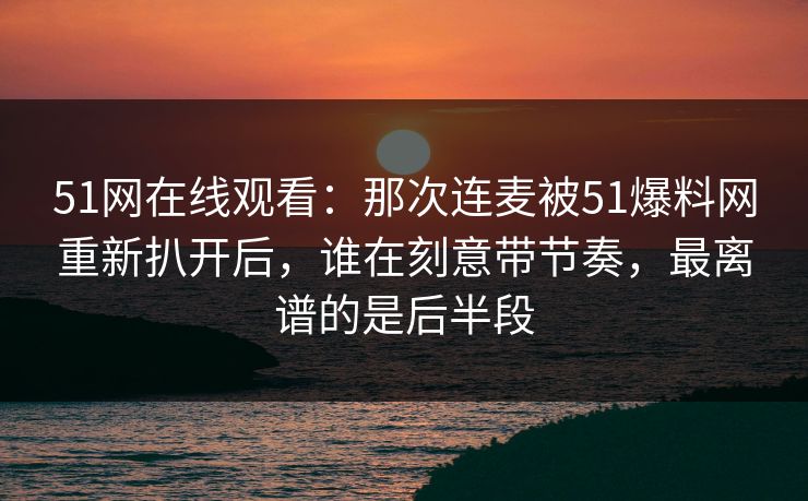 51网在线观看：那次连麦被51爆料网重新扒开后，谁在刻意带节奏，最离谱的是后半段