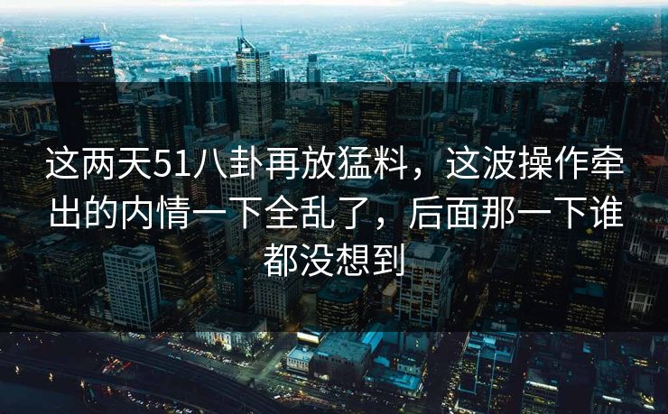 这两天51八卦再放猛料，这波操作牵出的内情一下全乱了，后面那一下谁都没想到
