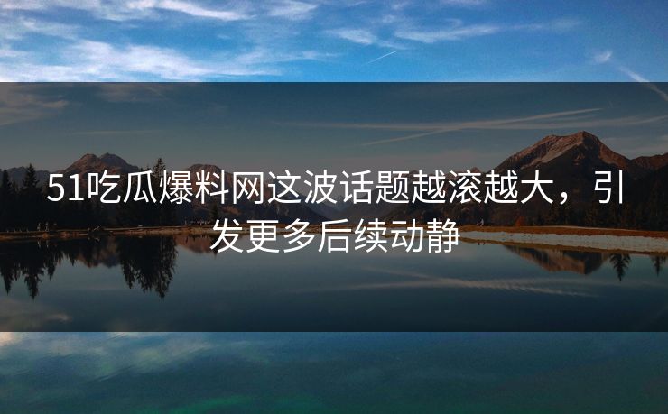 51吃瓜爆料网这波话题越滚越大，引发更多后续动静